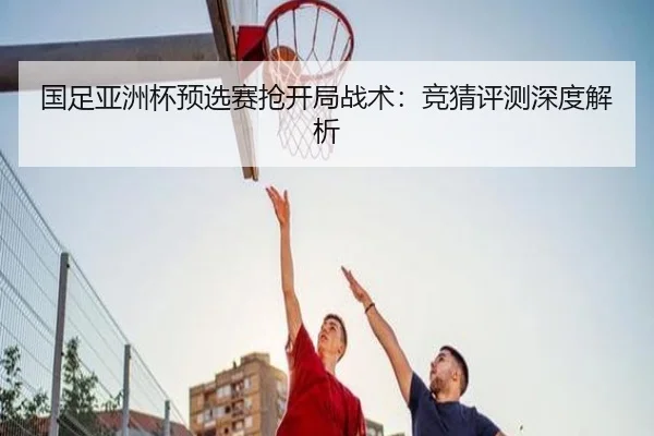 国足亚洲杯预选赛抢开局战术：竞猜评测深度解析