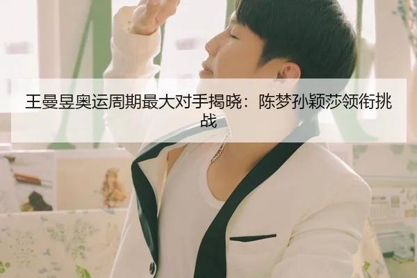 王曼昱奥运周期最大对手揭晓：陈梦孙颖莎领衔挑战
